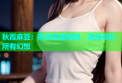 秋霞麻豆：高清在线视频，满足你的所有幻想