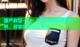 国产麻豆一区：欲罢不能的原创视界，尽享丝滑观影体验
