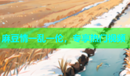 麻豆情一乱一伦，专享热门视频