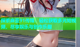 探索麻豆91传媒：轻松获取多元短视频，尽享娱乐与创作乐趣