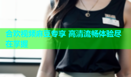 合欢视频麻豆专享 高清流畅体验尽在掌握