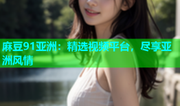 麻豆91亚洲：精选视频平台，尽享亚洲风情