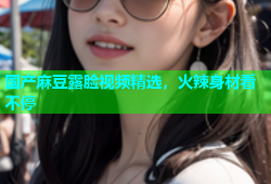 国产麻豆露脸视频精选，火辣身材看不停