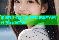 那麻豆视频高清资源无限畅享平台精彩内容尽在掌握
