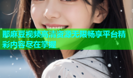 那麻豆视频高清资源无限畅享平台精彩内容尽在掌握