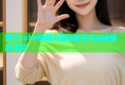 爆乳tube视频麻豆精选高清在线播放体验