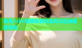 爆乳tube视频麻豆精选高清在线播放体验