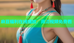 麻豆福利在线播放，高清视频免费看
