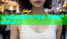 91麻豆精品国产自产在线：最新国产视频免费看