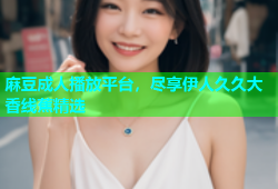 麻豆成人播放平台，尽享伊人久久大香线蕉精选