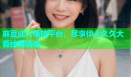 麻豆成人播放平台，尽享伊人久久大香线蕉精选