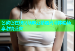 色欲色在线视频麻豆精选高清体验畅享激情盛宴