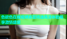色欲色在线视频麻豆精选高清体验畅享激情盛宴
