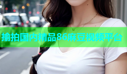 揄拍国内精品86麻豆视频平台