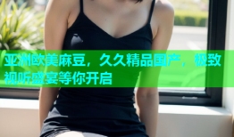 亚洲欧美麻豆，久久精品国产，极致视听盛宴等你开启