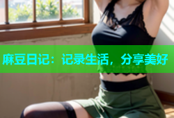 麻豆日记：记录生活，分享美好