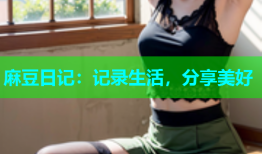 麻豆日记：记录生活，分享美好
