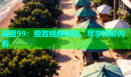 麻豆99：极致视频体验，尽享精彩内容