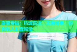 麻豆专辑：精选高清，无限畅享，你的私人影音殿堂
