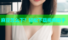麻豆怎么下？轻松下载视频助手
