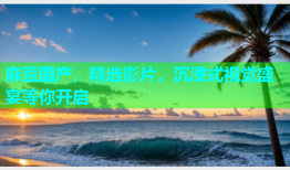 麻豆国产，精选影片，沉浸式视觉盛宴等你开启