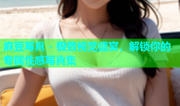麻豆写真 - 极致视觉盛宴，解锁你的专属性感写真集