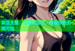 麻豆主播：零距离互动，释放你的无限可能