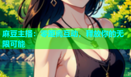 麻豆主播：零距离互动，释放你的无限可能
