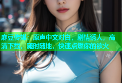 麻豆传媒：原声中文对白，剧情诱人，高清下载，随时随地，快速点燃你的欲火