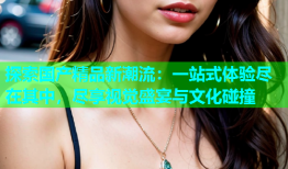 探索国产精品新潮流：一站式体验尽在其中，尽享视觉盛宴与文化碰撞