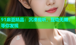 91麻豆精品：沉浸视听，互动无限，等你发现