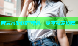 麻豆最新国产精品，尽享独家剧集