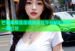 芒果果榴莲莲视频麻豆平台精彩内容一网打尽