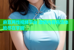麻豆两性视频平台 激情内容高清体验尽在掌握