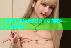 麻豆啪视频在线观看高清资源聚合一站式畅享精彩