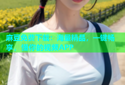 麻豆免费下载：海量精品，一键畅享，懂你的视频APP
