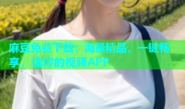 麻豆免费下载：海量精品，一键畅享，懂你的视频APP