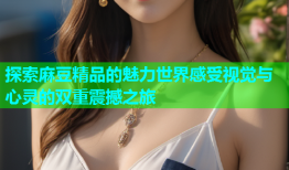 探索麻豆精品的魅力世界感受视觉与心灵的双重震撼之旅