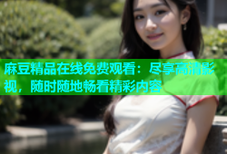 麻豆精品在线免费观看：尽享高清影视，随时随地畅看精彩内容