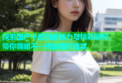 探索国产十四部的魅力与精彩瞬间，带你领略不一样的视听盛宴