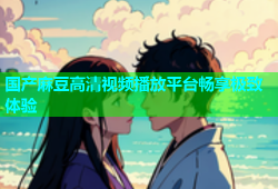 国产麻豆高清视频播放平台畅享极致体验