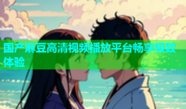 国产麻豆高清视频播放平台畅享极致体验