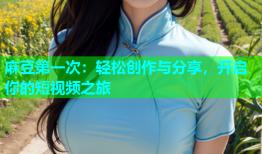 麻豆第一次：轻松创作与分享，开启你的短视频之旅