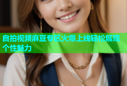 自拍视频麻豆专区火爆上线轻松展现个性魅力