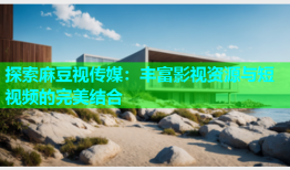 探索麻豆视传媒：丰富影视资源与短视频的完美结合