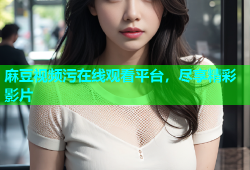 麻豆视频污在线观看平台，尽享精彩影片