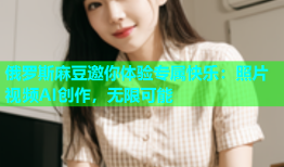 俄罗斯麻豆邀你体验专属快乐：照片视频AI创作，无限可能