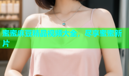 蜜蜜麻豆精品视频大全，尽享蜜蜜新片