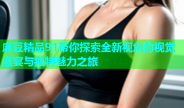 麻豆精品91带你探索全新视角的视觉盛宴与独特魅力之旅