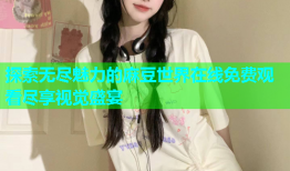 探索无尽魅力的麻豆世界在线免费观看尽享视觉盛宴